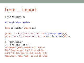 from … import
$ vim testcalc.py
#!/usr/bin/env python
from calculator import add
print '2 + 3 is equal to : %d ' % calculator.add(2,3)
print '10 - 3 is equal to : %d ' % calculator.sub(10,3)
~
$ ./testcalc.py
2 + 3 is equal to : 5
Traceback (most recent call last):
File "./testcalc.py", line 6, in <module>
print '10 - 3 is equal to : %d ' % sub(10,3)
NameError: name 'sub' is not defined
 
