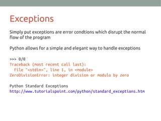 Exceptions
Simply put exceptions are error condtions which disrupt the normal
flow of the program
Python allows for a simple and elegant way to handle exceptions
>>> 0/0
Traceback (most recent call last):
File "<stdin>", line 1, in <module>
ZeroDivisionError: integer division or modulo by zero
Python Standard Exceptions
http://www.tutorialspoint.com/python/standard_exceptions.htm
 