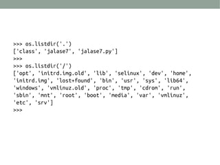 >>> os.listdir('.')
['class', 'jalase7', 'jalase7.py']
>>>
>>> os.listdir('/')
['opt', 'initrd.img.old', 'lib', 'selinux', 'dev', 'home',
'initrd.img', 'lost+found', 'bin', 'usr', 'sys', 'lib64',
'windows', 'vmlinuz.old', 'proc', 'tmp', 'cdrom', 'run',
'sbin', 'mnt', 'root', 'boot', 'media', 'var', 'vmlinuz',
'etc', 'srv']
>>>
 