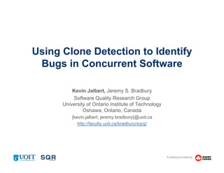 Funding provided by:
Using Clone Detection to Identify
Bugs in Concurrent Software
Kevin Jalbert, Jeremy S. Bradbury
Software Quality Research Group
University of Ontario Institute of Technology
Oshawa, Ontario, Canada
{kevin.jalbert, jeremy.bradbury}@uoit.ca
http://faculty.uoit.ca/bradbury/sqrg/
 