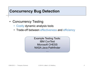 ICSM 2010  Timișoara, Romania
Concurrency Bug Detection
• Concurrency Testing
• Costly dynamic analysis tools
• Trade-off between effectiveness and efficiency
© 2010 K. Jalbert, J.S. Bradbury 4
Example Testing Tools:
IBM ConTest
Microsoft CHESS
NASA Java Pathfinder
…
 