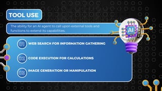 TOOL USE
01
CODE EXECUTION FOR CALCULATIONS
02
WEB SEARCH FOR INFORMATION GATHERING
The ability for an AI agent to call upon external tools and
functions to extend its capabilities.
IMAGE GENERATION OR MANIPULATION
03
 