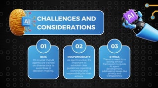 01 02 03
BIAS
It's crucial that AI
agents are trained
on diverse data to
avoid bias in
decision-making.
CHALLENGES AND
CONSIDERATIONS
RESPONSIBILITY
As agents evolve, it's
important to
establish clear
guidelines regarding
ownership and
responsibility for their
actions.
ETHICS
There's a need for a
strong ethical
framework to guide
AI agent
development,
addressing issues like
privacy and
transparency.
 