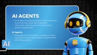 AI AGENTS
An AI agent is a software program that can perceive
its environment, reason about gathered
information, and take autonomous actions to
achieve a specific goal.
AI Agents
These agents can be simple or incredibly complex,
ranging from automated chatbots to sophisticated
self-driving systems.
 