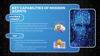 Learning &
Adaption
NLP
KEY CAPABILITIES OF MODERN
AGENTS
AI agents leverage machine learning to
improve their performance over time.
They can analyze data, identify patterns, and
adjust their behavior accordingly.
Agents are increasingly sophisticated in
understanding and responding to human
language.
This enables seamless conversations and
enhances user experiences.
 