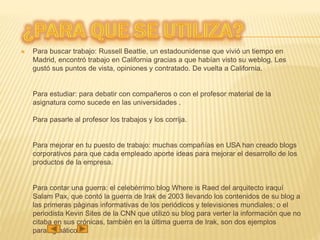  Para buscar trabajo: Russell Beattie, un estadounidense que vivió un tiempo en
Madrid, encontró trabajo en California gracias a que habían visto su weblog. Les
gustó sus puntos de vista, opiniones y contratado. De vuelta a California.
Para estudiar: para debatir con compañeros o con el profesor material de la
asignatura como sucede en las universidades .
Para pasarle al profesor los trabajos y los corrija.
Para mejorar en tu puesto de trabajo: muchas compañías en USA han creado blogs
corporativos para que cada empleado aporte ideas para mejorar el desarrollo de los
productos de la empresa.
Para contar una guerra: el celebérrimo blog Where is Raed del arquitecto iraquí
Salam Pax, que contó la guerra de Irak de 2003 llevando los contenidos de su blog a
las primeras páginas informativas de los periódicos y televisiones mundiales; o el
periodista Kevin Sites de la CNN que utilizó su blog para verter la información que no
citaba en sus crónicas, también en la última guerra de Irak, son dos ejemplos
paradigmáticos.
 