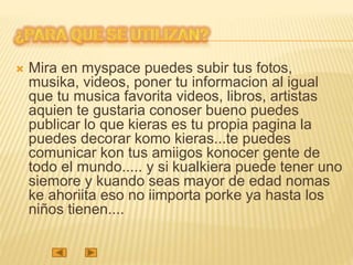  Mira en myspace puedes subir tus fotos,
musika, videos, poner tu informacion al igual
que tu musica favorita videos, libros, artistas
aquien te gustaria conoser bueno puedes
publicar lo que kieras es tu propia pagina la
puedes decorar komo kieras...te puedes
comunicar kon tus amiigos konocer gente de
todo el mundo..... y si kualkiera puede tener uno
siemore y kuando seas mayor de edad nomas
ke ahoriita eso no iimporta porke ya hasta los
niños tienen....
 