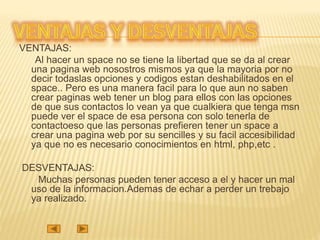 VENTAJAS:
Al hacer un space no se tiene la libertad que se da al crear
una pagina web nosostros mismos ya que la mayoria por no
decir todaslas opciones y codigos estan deshabilitados en el
space.. Pero es una manera facil para lo que aun no saben
crear paginas web tener un blog para ellos con las opciones
de que sus contactos lo vean ya que cualkiera que tenga msn
puede ver el space de esa persona con solo tenerla de
contactoeso que las personas prefieren tener un space a
crear una pagina web por su sencilles y su facil accesibilidad
ya que no es necesario conocimientos en html, php,etc .
DESVENTAJAS:
Muchas personas pueden tener acceso a el y hacer un mal
uso de la informacion.Ademas de echar a perder un trebajo
ya realizado.
 