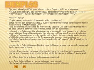  Ejemplo del código HTML para el marco de tu Espacio MSN es el siguiente:
 <TABLE cellSpacing=0 bgColor=#663333 bordercolor="#00FF00" border=4> <TR>
<TD><img alt="Título de tu imágen" src="dirección de la imágen" ></TD>
</TR></TABLE>
 (Copia, pega y edita este código en tu MSN Live Spaces).
 Estos valores son personalizados, y puedes cambiar los colores para hacer el diseño
más similar a tu MSN Spaces Live.
Para diseñar las propiedades del marco de tu Espacio Live debes cambiar los datos
de cada variable dentro de las comillas, estos son los siguientes:
 cellspacing = Debes cambiar el número por la separación que desees, si lo quieres
junto debe ser 0 (de allí en adelante (por ejemplo cellSpacing=9 separará 9 pixeles).
bgColor = Este código es el color que tendrá el fondo del marco (este fondo se verá
si el Cellspacing es mayor que 0). Te recomendamos que veas nuestros <a
href="http://www.delmessenger.com/hacer-nick-colores/" target="_blank">códigos de
colores</a>.
bordercolor = Este código cambiará el color del borde, al igual que los colores para el
fondo, pero para el borde.
border = Este número cambiará el grosor del borde de nuestro marco, cuanto más
grande sea el número, mas grueso será el borde del marco, si utilizas 0, no se verá.
alt = Es el título de la imágen, este campo es opcional.
src = Aquí debes utilizar la ruta de la imágen, por ejemplo
http://www.delmessenger.com/imagenes/delmessenger_chico.jpg
 