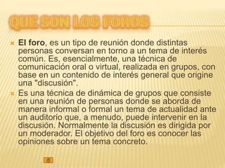  El foro, es un tipo de reunión donde distintas
personas conversan en torno a un tema de interés
común. Es, esencialmente, una técnica de
comunicación oral o virtual, realizada en grupos, con
base en un contenido de interés general que origine
una "discusión".
 Es una técnica de dinámica de grupos que consiste
en una reunión de personas donde se aborda de
manera informal o formal un tema de actualidad ante
un auditorio que, a menudo, puede intervenir en la
discusión. Normalmente la discusión es dirigida por
un moderador. El objetivo del foro es conocer las
opiniones sobre un tema concreto.
 