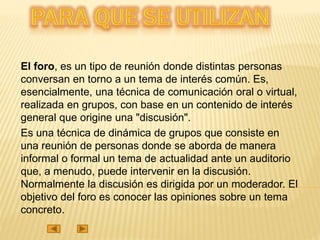 El foro, es un tipo de reunión donde distintas personas
conversan en torno a un tema de interés común. Es,
esencialmente, una técnica de comunicación oral o virtual,
realizada en grupos, con base en un contenido de interés
general que origine una "discusión".
Es una técnica de dinámica de grupos que consiste en
una reunión de personas donde se aborda de manera
informal o formal un tema de actualidad ante un auditorio
que, a menudo, puede intervenir en la discusión.
Normalmente la discusión es dirigida por un moderador. El
objetivo del foro es conocer las opiniones sobre un tema
concreto.
 