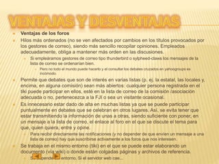  Ventajas de los foros
 Hilos más ordenados (no se ven afectados por cambios en los títulos provocados por
los gestores de correo), siendo más sencillo recopilar opiniones. Empleados
adecuadamente, obliga a mantener más orden en las discusiones.
 Si empleáramos gestores de correo tipo thunderbird o sylpheed-claws los mensajes de la
lista de correo se ordenarían bien.
 Pero no todo el mundo puede hacerlo y el consultar los debates cruzados en yahoogroups es
incómodo.
 Permite que debates que son de interés en varias listas (p. ej. la estatal, las locales y,
encima, en alguna comisión) sean más abiertos: cualquier persona registrada en el
tiki puede participar en ellos, esté en la lista de correo de la comisión /asociación
adecuada o no, pertenecezca a la FJI o sea un visitante ocasional.
 Es innecesario estar dado de alta en muchas listas ya que se puede participar
puntualmente en debates que se celebran en otros lugares. Así, se evita tener que
estar transmitiendo la información de unas a otras, siendo suficiente con poner, en
un mensaje a la lista de correo, el enlace al foro en el que se discute el tema para
que, quien quiera, entre y opine.
 Para recibir directamente las notificaciones (y no depender de que envíen un mensaje a una
lista de correo) hay que suscribirse activamente a los foros que nos interesen.
 Se trabaja en el mismo entorno (tiki) en el que se puede estar elaborando un
documento (vía wiki) o donde están colgadas páginas y archivos de referencia.
 Se depende del entorno. Si el servidor web cae...
 
