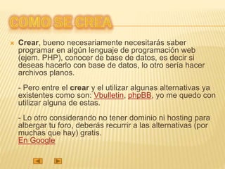  Crear, bueno necesariamente necesitarás saber
programar en algún lenguaje de programación web
(ejem. PHP), conocer de base de datos, es decir si
deseas hacerlo con base de datos, lo otro sería hacer
archivos planos.
- Pero entre el crear y el utilizar algunas alternativas ya
existentes como son: Vbulletin, phpBB, yo me quedo con
utilizar alguna de estas.
- Lo otro considerando no tener dominio ni hosting para
albergar tu foro, deberás recurrir a las alternativas (por
muchas que hay) gratis.
En Google
 