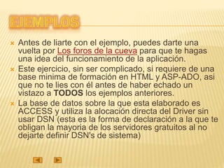  Antes de liarte con el ejemplo, puedes darte una
vuelta por Los foros de la cueva para que te hagas
una idea del funcionamiento de la aplicación.
 Este ejercicio, sin ser complicado, si requiere de una
base minima de formación en HTML y ASP-ADO, asi
que no te lies con él antes de haber echado un
vistazo a TODOS los ejemplos anteriores.
 La base de datos sobre la que esta elaborado es
ACCESS y utiliza la alocación directa del Driver sin
usar DSN (esta es la forma de declaración a la que te
obligan la mayoria de los servidores gratuitos al no
dejarte definir DSN's de sistema)
 