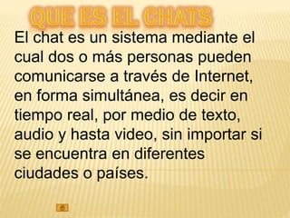 El chat es un sistema mediante el
cual dos o más personas pueden
comunicarse a través de Internet,
en forma simultánea, es decir en
tiempo real, por medio de texto,
audio y hasta video, sin importar si
se encuentra en diferentes
ciudades o países.
 