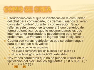 Pseudónimo con el que te identificas en la comunidad
del chat para comunicarte, los demás usuarios te verán
con este “nombre” durante la conversación. Si no
rellenas este campo, se te generará uno genérico de
forma automática. Lo que te recomendamos es que
intentes tener registrado tu pseudónimo para evitar
problemas. (La ventana de ingreso será la siguiente)
 Cuenta con varias restricciones que se deben seguir
para que sea un nick valido:
 No puede contener espacios
 No puede comenzar por un número o un guión (-)
 No acepta ningún carácter ASCII extendido
 Hay varios caracteres que no se pueden utilizar en la
tipificación del nick, son los siguientes: ¡ “ # $ % & ‘ ( ) *
+ . / : ; < = >? @ 
 