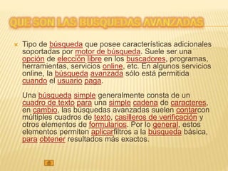  Tipo de búsqueda que posee características adicionales
soportadas por motor de búsqueda. Suele ser una
opción de elección libre en los buscadores, programas,
herramientas, servicios online, etc. En algunos servicios
online, la búsqueda avanzada sólo está permitida
cuando el usuario paga.
Una búsqueda simple generalmente consta de un
cuadro de texto para una simple cadena de caracteres,
en cambio, las búsquedas avanzadas suelen contarcon
múltiples cuadros de texto, casilleros de verificación y
otros elementos de formularios. Por lo general, estos
elementos permiten aplicarfiltros a la búsqueda básica,
para obtener resultados más exactos.
 
