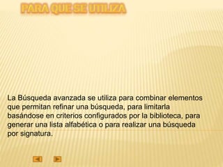 La Búsqueda avanzada se utiliza para combinar elementos
que permitan refinar una búsqueda, para limitarla
basándose en criterios configurados por la biblioteca, para
generar una lista alfabética o para realizar una búsqueda
por signatura.
 