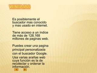 Es posiblemente el
buscador mas conocido
y mas usado en internet.
Tiene acceso a un índice
de más de 128,168
millones de paginas web.
Puedes crear una pagina
principal personalizada
con el buscador Google.
Usa varias arañas web
cuya función es la de
recolectar y ordenar la
información.
 