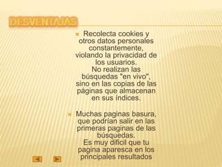  Recolecta cookies y
otros datos personales
constantemente,
violando la privacidad de
los usuarios.
No realizan las
búsquedas "en vivo",
sino en las copias de las
páginas que almacenan
en sus índices.
 Muchas paginas basura,
que podrían salir en las
primeras paginas de las
búsquedas.
Es muy dificil que tu
pagina aparesca en los
principales resultados
 