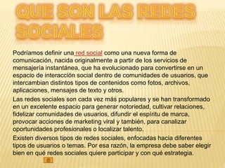 Podríamos definir una red social como una nueva forma de
comunicación, nacida originalmente a partir de los servicios de
mensajería instantánea, que ha evolucionado para convertirse en un
espacio de interacción social dentro de comunidades de usuarios, que
intercambian distintos tipos de contenidos como fotos, archivos,
aplicaciones, mensajes de texto y otros.
Las redes sociales son cada vez más populares y se han transformado
en un excelente espacio para generar notoriedad, cultivar relaciones,
fidelizar comunidades de usuarios, difundir el espíritu de marca,
provocar acciones de marketing viral y también, para canalizar
oportunidades profesionales o localizar talento.
Existen diversos tipos de redes sociales, enfocadas hacia diferentes
tipos de usuarios o temas. Por esa razón, la empresa debe saber elegir
bien en qué redes sociales quiere participar y con qué estrategia.
 