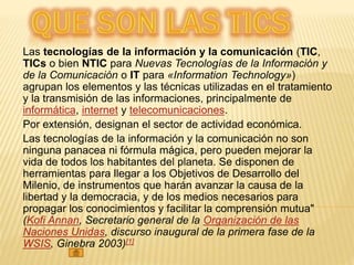 Las tecnologías de la información y la comunicación (TIC,
TICs o bien NTIC para Nuevas Tecnologías de la Información y
de la Comunicación o IT para «Information Technology»)
agrupan los elementos y las técnicas utilizadas en el tratamiento
y la transmisión de las informaciones, principalmente de
informática, internet y telecomunicaciones.
Por extensión, designan el sector de actividad económica.
Las tecnologías de la información y la comunicación no son
ninguna panacea ni fórmula mágica, pero pueden mejorar la
vida de todos los habitantes del planeta. Se disponen de
herramientas para llegar a los Objetivos de Desarrollo del
Milenio, de instrumentos que harán avanzar la causa de la
libertad y la democracia, y de los medios necesarios para
propagar los conocimientos y facilitar la comprensión mutua"
(Kofi Annan, Secretario general de la Organización de las
Naciones Unidas, discurso inaugural de la primera fase de la
WSIS, Ginebra 2003)[1]
 