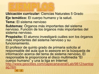Ubicación curricular: Ciencias Naturales 5 Grado
Eje temático: El cuerpo humano y la salud.
Tema: El sistema nervioso
Subtemas: Órganos más importantes del sistema
nervioso. Función de los órganos más importantes del
sistema nervioso.
Propósito: El alumno investigará cuáles son los órganos
más importantes del sistema nervioso y su
funcionamiento.
El profesor de quinto grado de primaria solicita al
responsable del aula que lo asesore en la búsqueda de
información acerca del tema de sistema nervioso. El
responsable le proporciona el disco multimedia “El
cuerpo humano” y una la liga en Internet
http://www.geocities.com/capecanaveral/Lab/9812/santop
ag.htm
 