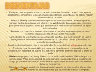  Cualquier persona puede editar lo que esto puede ser demasiado abierto para algunas
aplicaciones, por ejemplo, la documentación confidencial. Sin embargo, es posible regular
el acceso de los usuarios.
 Abierto a SPAM y vandalismo si no se gestionan adecuadamente. Sin embargo hay
maneras fáciles de restaurar una página, y en WikiEducator tienes que estar registrado
para poder editar páginas, por lo que esto reduce el vandalismo de los robots de spam
automatizados.
 Requiere una conexión a Internet para colaborar, pero las tecnologías para producir
versiones impresas de los artículos están mejorando
 La flexibilidad de la estructura de un wiki puede significar que la información se vuelve
desorganizada. Así como un wiki va creciendo, la comunidad planea y administra la
estructura en colaboración.
 Las directrices habituales para el uso saludable de computadoras aplican para este caso
 Si quieres crear tu propio Wiki que mejor que hacerlo con el propio código de la
Wikipedia, sin necesidad de subirlo a tu servidor y por tanto consumir espacio y ancho de
banda.
 Wikia es un proyecto de Jimmy Wales, uno de los fundadores de la Wikipedia que nos
permite crear Wikis, sin necesidad de complicarse la vida configurando e instalando el
código, ya que ellos nos ofrecen el alojamiento y para crear un nuevo Wiki simplemente
debemos registrarnos.
 Wikia ha recibido en los últimos días una fuerte inyección de dinero en los últimos días
(concretamente 4 millones de doalres) con los que se pretende relanzar la empresa.
 
