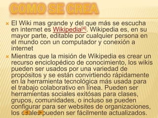  El Wiki mas grande y del que más se escucha
en internet es Wikipedia[4]. Wikipedia es, en su
mayor parte, editable por cualquier persona en
el mundo con un computador y conexión a
internet
 Mientras que la misión de Wikipedia es crear un
recurso enciclopédico de conocimiento, los wikis
pueden ser usados por una variedad de
propósitos y se están convirtiendo rápidamente
en la herramienta tecnológica más usada para
el trabajo colaborativo en línea. Pueden ser
herramientas sociales exitósas para clases,
grupos, comunidades, o incluso se pueden
configurar para ser websites de organizaciones,
los cuales pueden ser fácilmente actualizados.
 