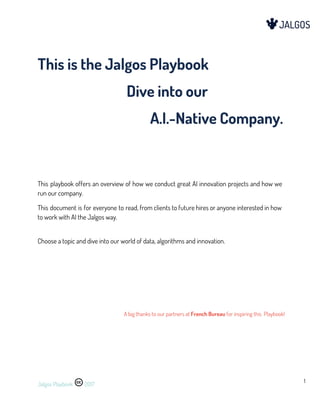  
 
 
This is the Jalgos Playbook  
Dive into our 
A.I.-Native Company. 
 
 
 
This playbook offers an overview of how we conduct great AI innovation projects and how we                               
run our company.  
This document is for everyone to read, from clients to future hires or anyone interested in how                                 
to work with AI the Jalgos way. 
 
Choose a topic and dive into our world of data, algorithms and innovation. 
 
 
 
 
A big thanks to our partners at ​French Bureau​ for inspiring this Playbook! 
 
Jalgos Playbook 2017 
1 
  
 