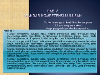 Skriteria mengenai kualifikasi kemampuan
lulusan yang mencakup
sikap, pengetahuan, dan keterampilan.

Pasal 26 :
1) Standar kompetensi lulusan pada jenjang pendidikan dasar bertujuan untuk
meletakkan dasar kecerdasan, pengetahuan, kepribadian, ahklak mulia, serta
keterampilan untuk hidup mandiri dan mengikuti pendidikan lebih lanjut.
2) Standar kompetensi lulusan pada satuan pendidikan menengah umum bertujuan
untuk meningkatkan kecerdasan, pengetahuan, kepribadian, ahklak mulia, serta
keterampilan untuk hidup mandiri dan mengikuti pendidikan lebih lanjut.
3) Standar kompetensi lulusan pada satuan pendidikan menengah kejuruan bertujuan
untuk meningkatkan kecerdasan, pengetahuan, kepribadian, ahklak mulia, serta
keterampilan untuk hidup mandiri dan mengikuti pendidikan lebih lanjut sesuai
dengan kejuruannya.
4) Standar kompetensi lulusan pada jenjang pendidikan tinggi bertujuan untuk
mempersiapkan peserta didik menjadi anggota masyarakat yang berakhlak mulia,
memiliki pengetahuan, keterampilan, kemandirian, dan sikap untuk menemukan,
mengembangkan, serta menerapkan ilmu, teknologi, dan seni, yang bermanfaat
bagi kemanusiaan

 