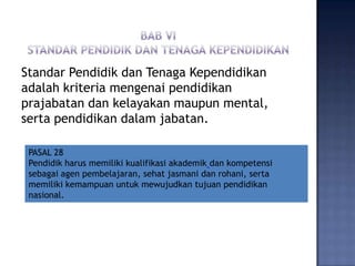 Standar Pendidik dan Tenaga Kependidikan
adalah kriteria mengenai pendidikan
prajabatan dan kelayakan maupun mental,
serta pendidikan dalam jabatan.
PASAL 28
Pendidik harus memiliki kualifikasi akademik dan kompetensi
sebagai agen pembelajaran, sehat jasmani dan rohani, serta
memiliki kemampuan untuk mewujudkan tujuan pendidikan
nasional.

 