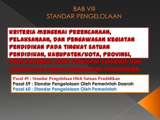 kriteria mengenai perencanaan,
pelaksanaan, dan pengawasan kegiatan
pendidikan pada tingkat satuan
pendidikan, kabupaten/kota, provinsi,
atau nasional agar tercapai efisiensi dan
efektivitas penyelenggaraan pendidikan.
Pasal 49 : Standar Pengelolaan Oleh Satuan Pendidikan
Pasal 59 : Standar Pengelolaan Oleh Pemerintah Daerah
Pasal 60 : Standar Pengelolaan Oleh Pemerintah

 