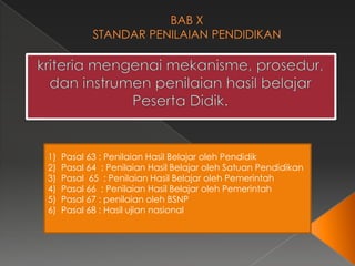 1)
2)
3)
4)
5)
6)

Pasal 63 : Penilaian Hasil Belajar oleh Pendidik
Pasal 64 : Penilaian Hasil Belajar oleh Satuan Pendidikan
Pasal 65 : Penilaian Hasil Belajar oleh Pemerintah
Pasal 66 : Penilaian Hasil Belajar oleh Pemerintah
Pasal 67 : penilaian oleh BSNP
Pasal 68 : Hasil ujian nasional

 