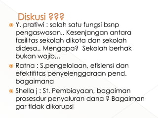 Y. pratiwi : salah satu fungsi bsnp
pengaswasan.. Kesenjangan antara
fasilitas sekolah dikota dan sekolah
didesa.. Mengapa? Sekolah berhak
bukan wajib,..
 Ratna : S.pengelolaan, efisiensi dan
efektifitas penyelenggaraan pend.
bagaimana
 Shella j : St. Pembiayaan, bagaiman
prosesdur penyaluran dana ? Bagaiman
gar tidak dikorupsi


 
