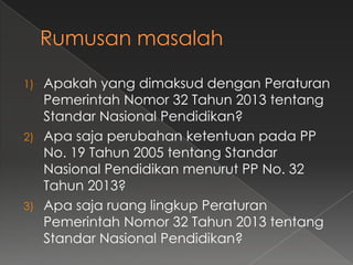 Apakah yang dimaksud dengan Peraturan
Pemerintah Nomor 32 Tahun 2013 tentang
Standar Nasional Pendidikan?
2) Apa saja perubahan ketentuan pada PP
No. 19 Tahun 2005 tentang Standar
Nasional Pendidikan menurut PP No. 32
Tahun 2013?
3) Apa saja ruang lingkup Peraturan
Pemerintah Nomor 32 Tahun 2013 tentang
Standar Nasional Pendidikan?
1)

 