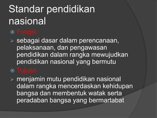 Standar pendidikan
nasional
Fungsi
 sebagai dasar dalam perencanaan,
pelaksanaan, dan pengawasan
pendidikan dalam rangka mewujudkan
pendidikan nasional yang bermutu
 Tujuan
 menjamin mutu pendidikan nasional
dalam rangka mencerdaskan kehidupan
bangsa dan membentuk watak serta
peradaban bangsa yang bermartabat


 