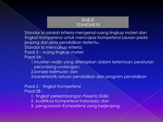 BAB III
STANDAR ISI
Standar Isi adalah kriteria mengenai ruang lingkup materi dan
tingkat Kompetensi untuk mencapai Kompetensi lulusan pada
jenjang dan jenis pendidikan tertentu.
Standar Isi mencakup kriteria:
Pasal 5 : ruang lingkup materi
Pasal 5A :
1.muatan wajib yang ditetapkan dalam ketentuan peraturan
perundang-undangan;
2.konsep keilmuan; dan
3.karakteristik satuan pendidikan dan program pendidikan
Pasal 5 : tingkat Kompetensi
Pasal 5B :
1. tingkat perkembangan Peserta Didik;
2. kualifikasi Kompetensi Indonesia; dan
3. penguasaan Kompetensi yang berjenjang.

 