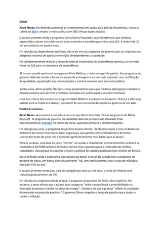 Saúde
Aécio Neves: Ele defende aumentar os investimentos em saúde para 10% do Orçamento, revisar a
tabela do SUS e ampliar a rede pública com 500 clínicas especializadas.
O tucano promete ainda o programa Consultórios Populares, que vai estimular que médicos
especialistas abram consultórios em áreas carentes e atendam pacientes pelo SUS. A meta é de 10
mil consultórios em quatro anos.
Em relação aos dependentes químicos, Aécio diz em seu programa de governo que vai implantar um
programa nacional de apoio à reinserção de dependentes à sociedade.
Ele também promete realizar o censo da rede de tratamento de dependência química, e criar mais
leitos no SUS para o tratamento de dependência.
O tucano propõe aprimorar o programa Mais Médicos, criado pela gestão petista. Seu programa de
governo defende mudar a forma de acesso de estrangeiros ao mercado nacional, com certificação
de qualidade, equalização das remunerações e carreira nacional com concurso público.
Junto a isso, Aécio propõe oferecer cursos preparatórios para que médicos estrangeiros realizem o
Revalida (exame que permite a médicos formados em outros países atuarem no Brasil).
Uma das críticas dos tucanos ao programa Mais Médicos é a dispensa do exame. Outra é a diferença
salarial para os médicos cubanos, pois parte de sua remuneração vai para o governo de seu país.
Política Econômica
Aécio Neves: A economia é uma das áreas em que Aécio tem mais críticas ao governo de Dilma
Rousseff. O programa de governo do candidato defende o retorno do chamado tripé
macroeconômico: inflação no centro da meta, superávit primário e câmbio flutuante.
Em relação aos juros, o programa de governo tucano afirma: "O objetivo maior é criar no Brasil um
ambiente de menos incerteza e maior segurança, que garanta sem artificialismo e de forma
sustentável taxas de juros real e nominal significativamente mais baixas que as atuais".
Para os tucanos, uma taxa de juros “normal” vai ajudar a impulsionar os investimentos no Brasil. A
candidatura do PSDB também defende critérios mais rigorosos para a concessão de créditos
subsidiados. Isso porque os tucanos criticam a política de subsídio praticada hoje através do BNDES.
Aécio defende ainda a autonomia operacional ao Banco Central. De acordo com o programa de
governo de Aécio, um Banco Central autônomo “irá, sem artificialismos, levar a taxa de inflação à
meta de 4,5% ao ano".
O tucano promete ainda que, uma vez atingida por dois ou três anos, a meta de inflação será
reduzida gradualmente até 3%.
Em relação ao congelamento de preços, o programa de governo de Aécio não é explícito. No
entanto, o texto afirma que o tucano quer assegurar “mais transparência e previsibilidade na
formação de preços e tarifas no setor de energia”. Também diz que é preciso “refletir as condições
de mercado no preço da gasolina.” O governo Dilma congelou o preço da gasolina para ajudar a
conter a inflação.
 