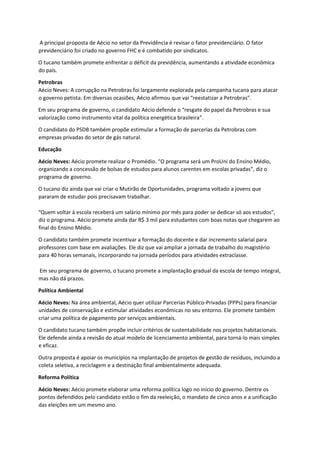 A principal proposta de Aécio no setor da Previdência é revisar o fator previdenciário. O fator
previdenciário foi criado no governo FHC e é combatido por sindicatos.
O tucano também promete enfrentar o déficit da previdência, aumentando a atividade econômica
do país.
Petrobras
Aécio Neves: A corrupção na Petrobras foi largamente explorada pela campanha tucana para atacar
o governo petista. Em diversas ocasiões, Aécio afirmou que vai “reestatizar a Petrobras”.
Em seu programa de governo, o candidato Aécio defende o “resgate do papel da Petrobras e sua
valorização como instrumento vital da política energética brasileira”.
O candidato do PSDB também propõe estimular a formação de parcerias da Petrobras com
empresas privadas do setor de gás natural.
Educação
Aécio Neves: Aécio promete realizar o Promédio. “O programa será um ProUni do Ensino Médio,
organizando a concessão de bolsas de estudos para alunos carentes em escolas privadas”, diz o
programa de governo.
O tucano diz ainda que vai criar o Mutirão de Oportunidades, programa voltado a jovens que
pararam de estudar pois precisavam trabalhar.
“Quem voltar à escola receberá um salário mínimo por mês para poder se dedicar só aos estudos”,
diz o programa. Aécio promete ainda dar R$ 3 mil para estudantes com boas notas que chegarem ao
final do Ensino Médio.
O candidato também promete incentivar a formação do docente e dar incremento salarial para
professores com base em avaliações. Ele diz que vai ampliar a jornada de trabalho do magistério
para 40 horas semanais, incorporando na jornada períodos para atividades extraclasse.
Em seu programa de governo, o tucano promete a implantação gradual da escola de tempo integral,
mas não dá prazos.
Política Ambiental
Aécio Neves: Na área ambiental, Aécio quer utilizar Parcerias Público-Privadas (PPPs) para financiar
unidades de conservação e estimular atividades econômicas no seu entorno. Ele promete também
criar uma política de pagamento por serviços ambientais.
O candidato tucano também propõe incluir critérios de sustentabilidade nos projetos habitacionais.
Ele defende ainda a revisão do atual modelo de licenciamento ambiental, para torná-lo mais simples
e eficaz.
Outra proposta é apoiar os municípios na implantação de projetos de gestão de resíduos, incluindo a
coleta seletiva, a reciclagem e a destinação final ambientalmente adequada.
Reforma Política
Aécio Neves: Aécio promete elaborar uma reforma política logo no início do governo. Dentre os
pontos defendidos pelo candidato estão o fim da reeleição, o mandato de cinco anos e a unificação
das eleições em um mesmo ano.
 