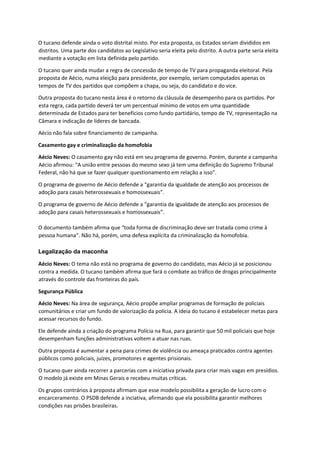 O tucano defende ainda o voto distrital misto. Por esta proposta, os Estados seriam divididos em
distritos. Uma parte dos candidatos ao Legislativo seria eleita pelo distrito. A outra parte seria eleita
mediante a votação em lista definida pelo partido.
O tucano quer ainda mudar a regra de concessão de tempo de TV para propaganda eleitoral. Pela
proposta de Aécio, numa eleição para presidente, por exemplo, seriam computados apenas os
tempos de TV dos partidos que compõem a chapa, ou seja, do candidato e do vice.
Outra proposta do tucano nesta área é o retorno da cláusula de desempenho para os partidos. Por
esta regra, cada partido deverá ter um percentual mínimo de votos em uma quantidade
determinada de Estados para ter benefícios como fundo partidário, tempo de TV, representação na
Câmara e indicação de líderes de bancada.
Aécio não fala sobre financiamento de campanha.
Casamento gay e criminalização da homofobia
Aécio Neves: O casamento gay não está em seu programa de governo. Porém, durante a campanha
Aécio afirmou: “A união entre pessoas do mesmo sexo já tem uma definição do Supremo Tribunal
Federal, não há que se fazer qualquer questionamento em relação a isso".
O programa de governo de Aécio defende a “garantia da igualdade de atenção aos processos de
adoção para casais heterossexuais e homossexuais”.
O programa de governo de Aécio defende a “garantia da igualdade de atenção aos processos de
adoção para casais heterossexuais e homossexuais”.
O documento também afirma que “toda forma de discriminação deve ser tratada como crime à
pessoa humana”. Não há, porém, uma defesa explícita da criminalização da homofobia.
Legalização da maconha
Aécio Neves: O tema não está no programa de governo do candidato, mas Aécio já se posicionou
contra a medida. O tucano também afirma que fará o combate ao tráfico de drogas principalmente
através do controle das fronteiras do país.
Segurança Pública
Aécio Neves: Na área de segurança, Aécio propõe ampliar programas de formação de policiais
comunitários e criar um fundo de valorização da polícia. A ideia do tucano é estabelecer metas para
acessar recursos do fundo.
Ele defende ainda a criação do programa Polícia na Rua, para garantir que 50 mil policiais que hoje
desempenham funções administrativas voltem a atuar nas ruas.
Outra proposta é aumentar a pena para crimes de violência ou ameaça praticados contra agentes
públicos como policiais, juízes, promotores e agentes prisionais.
O tucano quer ainda recorrer a parcerias com a iniciativa privada para criar mais vagas em presídios.
O modelo já existe em Minas Gerais e recebeu muitas críticas.
Os grupos contrários à proposta afirmam que esse modelo possibilita a geração de lucro com o
encarceramento. O PSDB defende a inciativa, afirmando que ela possibilita garantir melhores
condições nas prisões brasileiras.
 