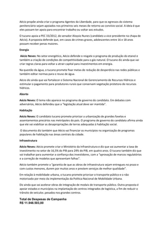 Aécio propõe ainda criar o programa Agentes da Liberdade, para que os egressos do sistema
penitenciário sejam apoiados nos primeiros seis meses de retorno ao convívio social. A ideia é que
eles possam ter apoio para encontrar trabalho ou voltar aos estudos.
O tucano apoia a PEC 33/2012, do senador Aloysio Nunes (candidato a vice-presidente na chapa de
Aécio). A proposta defende que, em casos de crimes graves, adolescentes entre 16 e 18 anos
possam receber penas maiores.
Energia
Aécio Neves: No setor energético, Aécio defende o resgate o programa de produção do etanol e
também a criação de condições de competitividade para o gás natural. O tucano diz ainda que vai
criar regras claras para voltar a atrair capital para investimentos em energia.
Na questão da água, o tucano promete fixar metas de redução de desperdício nas redes públicas e
também editar normas para o reuso de água.
Aécio diz ainda que vai fortalecer o Sistema Nacional de Gerenciamento de Recursos Hídricos e
estimular o pagamento para produtores rurais que conservam vegetação protetora de recursos
hídricos.
Aborto
Aécio Neves: O tema não aparece no programa de governo do candidato. Em debates com
adversários, Aécio defendeu que a “legislação atual deve ser mantida”.
Habitação
Aécio Neves: O candidato tucano promete priorizar a urbanização de grandes favelas e
assentamentos precários nas metrópoles do país. O programa de governo do candidato afirma ainda
que ele vai viabilizar as desapropriações de terras adequadas à habitação social.
O documento diz também que Aécio vai financiar os municípios na organização de programas
populares de habitação nas áreas centrais da cidade.
Infraestrutura
Aécio Neves: Aécio promete criar o Ministério da Infraestrutura e diz que vai aumentar a taxa de
investimento no setor de 16,5% do PIB para 24% do PIB, em quatro anos. O tucano também diz que
vai trabalhar para aumentar a confiança dos investidores, com a “aprovação de marcos regulatórios
e a correção de modelos que apresentam falhas”.
Aécio também promete a “garantia de que as obras de infraestrutura sejam entregues no prazo e
com custos menores, durem por muitos anos e prestem serviços de melhor qualidade”.
Em relação à mobilidade urbana, o tucano promete priorizar o transporte público e o não
motorizado por meio da implementação da Política Nacional de Mobilidade Urbana.
Diz ainda que vai acelerar obras de integração de modais de transporte público. Outra proposta é
apoiar estados e municípios na implantação de centros integrados de logística, a fim de reduzir o
trânsito de veículos ;pesados nos grandes centros.
Total de Despesas de Campanha
R$ 11.948.503,00
 