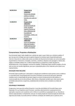 06/09/2014 Projeto de lei
1236/2014
Declara de utilidade
pública o Instituto
Gira-Sol, com sede em
Cotia.
21/08/2014 Projeto de lei
1092/2014
Dá denominação de
Profa. Iza Maria
Figueira Thomaz da
Silva a Biblioteca da
Faculdade de
Tecnologia - FATEC, em
Cruzeiro.
20/08/2014 Projeto de lei
1090/2014
Inclui no Calendário
Oficial do Estado o
"Salão Internacional
Gospel", na Capital.
Compromissos, Propostas e Realizações
Para Fernando Capez, todo cidadão tem o direito de saber o que é feito com o dinheiro público. É
por isso que ele vai brigar para que os gastos do governo estadual sejam disponibilizados pela
Internet. Dessa forma, todos terão acesso aos dados do Orçamento do Estado, tais como execuções
orçamentárias e financeiras, licitações, contratos, convênios, despesas com passagens e diárias dos
órgãos e entidades públicas etc. A idéia é disponibilizar os programas e ações do governo
detalhadamente, numa linguagem acessível ao cidadão. O Deputado Capez também propõe o fim do
voto secreto nas sessões legislativas, para que a população passe a ficar sabendo como votam seus
representantes.
EDUCAÇÃO PARA INCLUSÃO
Fernando Capez acredita que a educação é a solução para problemas sociais graves como a violência
e a exclusão social. Sua proposta para essa área é fortalecer as estruturas da escola, adotando
medidas como a implantação do período integral no ensino fundamental da rede pública e a
reestruturação da carreira de professor. Além disso, o Deputado também quer atrair jovens para
atividades educacionais e esportivas, estabelecendo convênios entre o Estado e os clubes de
futebol.
SEGURANÇA É PRIORIDADE
A segurança, tema que ele conhece de perto, é uma das prioridades de Fernando Capez como
Deputado. Em sua trajetória como Promotor, contribuiu decisivamente no planejamento de
operações conjuntas com as polícias civil e militar e na assistência à população de rua. Ouvindo os
setores especializados e competentes, luta por um amplo projeto de reestruturação do sistema de
segurança do Estado, buscando oferecer melhores condições de trabalho para as polícias civil e
 