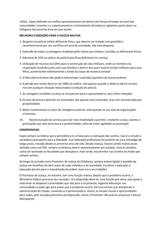 militar. Capez defende um melhor aproveitamento do efetivo das Forças Armadas em prol das
comunidades carentes e o cadastramento e o treinamento de todos os vigilantes particulares na
Delegacia Seccional da área em que atuam.
MELHORES CONDIÇÕES PARA A POLÍCIA MILITAR
1. Respeito ao policial militar deficiente físico, que deveria ser tratado com gratidão e
reconhecimento por seu sacrifício em prol da sociedade, não com desprezo.
2. Extensão de todas as vantagens recebidas pelos ativos aos inativos, incluídos os deficientes físicos.
3. Adicional de 25% no salário do policial que ficou deficiente em serviço.
4. Utilização de recursos da CDHU para a construção de vilas militares, onde os membros da
corporação residirão junto com suas famílias e dentro das quais haverá escolas militares para seus
filhos, aumentando indiretamente a renda da classe de maneira sensível.
5. A falta administrativa não poderá interromper o período aquisitivo da licença-prêmio.
6. A pensão por morte deve ser de 100% do salário, não apenas quando o óbito se dá em serviço,
mas em qualquer situação relacionada à condição de policial.
7. As vantagens recebidas na ativa se incorporam para a aposentadoria, sem sofrer reduções.
8. Os atos de bravura deverão ser premiados não apenas com comendas, mas com remuneração por
produtividade.
9. Maior investimento no setor de inteligência policial, antecipando-se aos atos de organizações
criminosas.
10. Reestruturação da carreira para dar mais mobilidade e permitir, mediante cursos, exames e
premiações por atos de bravura e produtividade, além de maior agilidade na promoção.
COMPROMISSO
Capez sempre acreditou que a persistência é a chave para a realização dos sonhos, mas é o estudo o
verdadeiro passaporte para a liberdade. Sua realização profissional foi produto de uma estratégia de
longo prazo, iniciada desde os primeiros anos de vida. Desde criança, mesmo sendo muitas vezes
tachado como um CDF, sempre se dedicou total e exaustivamente aos estudos. Venceu desafios
como ser aprovado na faculdade que desejava e, mais tarde, encaminhar sua carreira do modo que
sempre sonhou.
Ao longo da jornada como Promotor de Justiça da Cidadania, sempre esteve ligado à questão da
justiça em benefício do bem-estar de cada indivíduo e da sociedade. Fiscalizar a aplicação e
execução das leis para a manutenção da ordem: esse era o seu trabalho.
O Promotor de Justiça, no entanto, tem uma função reativa. Depois que o problema ocorre, o
Ministério Público processa seu causador. Já o Deputado deve ter uma função pró-ativa, pois ajuda a
selecionar as despesas e prioridades que vão para o orçamento, organiza lideranças nas
comunidades e pode agir para evitar que o problema ocorra. Ele cria normas que disciplinam a
administração do Estado, inovando-a e aprimorando-a. Assim, se houver escola e oportunidades
para todos, pela atuação preventiva do Deputado, talvez o Promotor não precise processar o futuro
delinqüente.
 