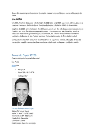 Esses são seus compromissos como Deputado, mas para chegar lá conta com a colaboração de
todos.
REALIZAÇÕES
Em 2006, foi eleito Deputado Estadual com 95.101 votos pelo PSDB e, por dois biênios, ocupou o
cargo de Presidente da Comissão de Constituição Justiça e Redação (CCJR) da Assembleia.
No pleito de 2010, foi reeleito com 214.592 votos, sendo um dos três Deputados mais votados do
Estado, e em 2014, foi novamente reeleito para o 3.º mandato com 306.268 votos, sendo o
Deputado mais votado (primeiro lugar). Atualmente, é o 2.º Vice-Presidente da Assembleia
Legislativa do Estado de São Paulo e Membro Efetivo da Comissão de Ética da Conmebol.
Como parlamentar, tem procurado atuar nas áreas da segurança pública, educação, defesa do
consumidor e saúde, apresentando proposituras e indicando verbas para entidades sociais.
Fernando Capez 45700
Cargo em disputa: Deputado Estadual
São Paulo
PSDB / SP
• Posição1º
• Votos 306.268 (1.47%)
• Eleito por QP
Dados de Fernando Capez
Nome: Fernando Capez
Idade: 51 anos (22/03/1964)
Naturalidade: SP - São Paulo
Estado Civil: Casado(a)
Ocupação: Outros
Escolaridade: Superior completo
 