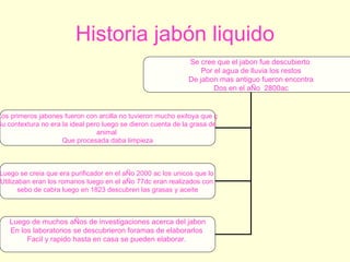 Historia jabón liquido Se cree que el jabon fue descubierto  Por el agua de lluvia los restos De jabon mas antiguo fueron encontra Dos en el aÑo  2800ac Los primeros jabones fueron con arcilla no tuvieron mucho exitoya que ç Su contextura no era la ideal pero luego se dieron cuenta de la grasa de  animal  Que procesada daba limpieza Luego se creia que era purificador en el aÑo 2000 ac los unicos que lo  Utilizaban eran los romanos luego en el aÑo 77dc eran realizados con  sebo de cabra luego en 1823 descubren las grasas y aceite Luego de muchos aÑos de investigaciones acerca del jabon En los laboratorios se descubrieron foramas de elaborarlos  Facil y rapido hasta en casa se pueden elaborar.  