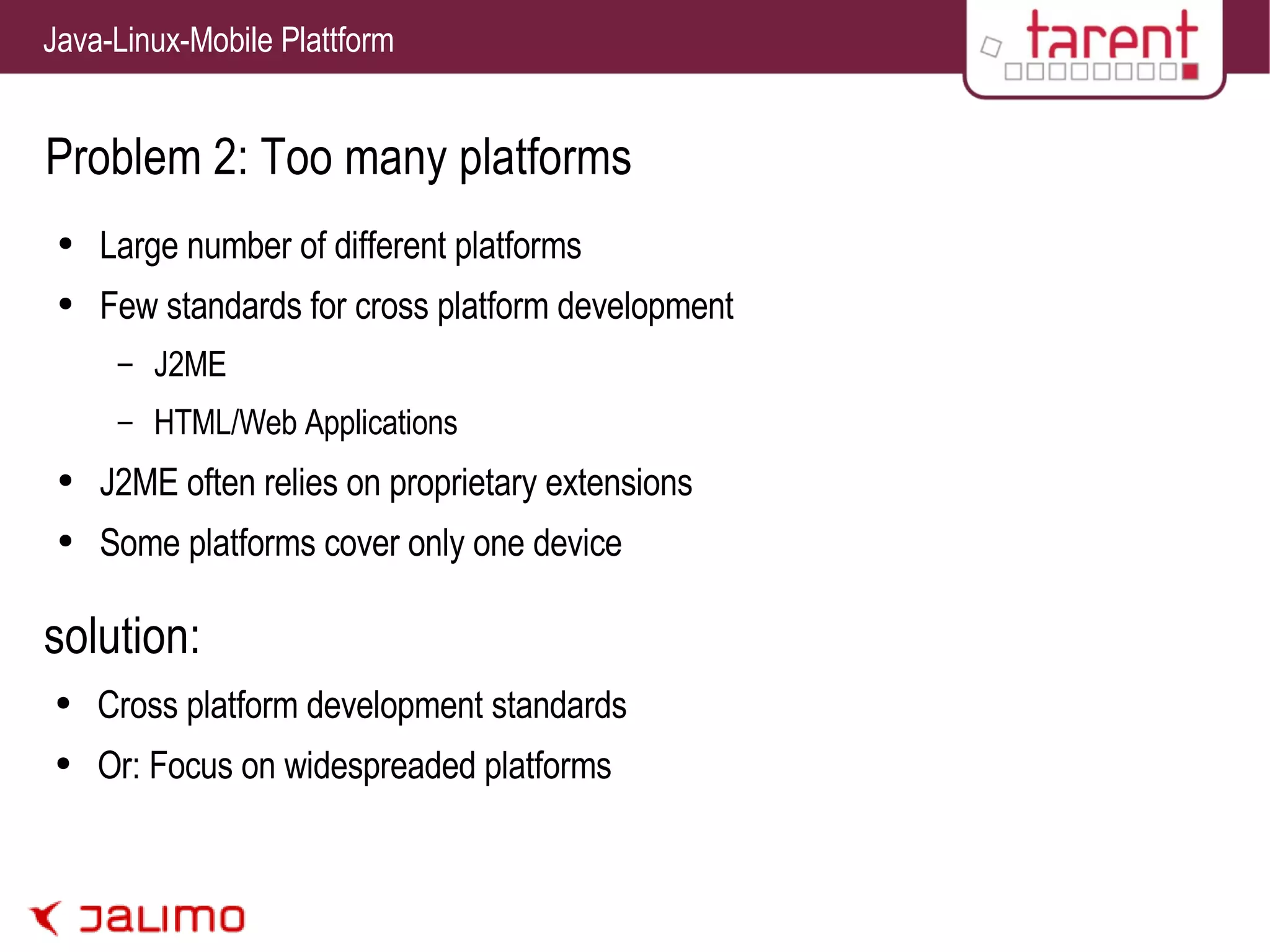 Problem 2: Too many platforms Large number of different platforms Few standards for cross platform development J2ME HTML/Web Applications J2ME often relies on proprietary extensions Some platforms cover only one device solution: Cross platform development standards Or: Focus on widespreaded platforms 