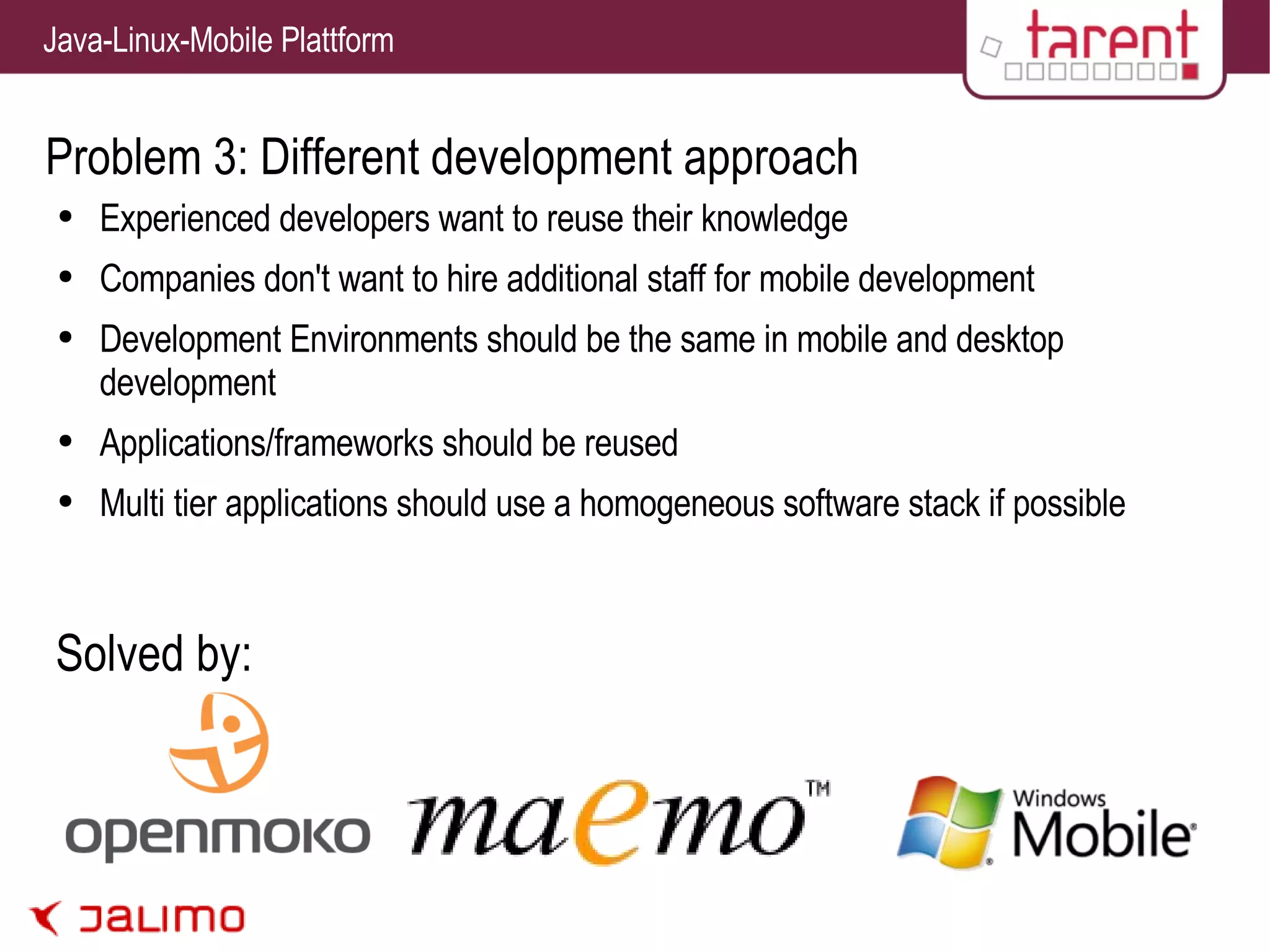 Problem 3: Different development approach Experienced developers want to reuse their knowledge Companies don't want to hire additional staff for mobile development Development Environments should be the same in mobile and desktop development Applications/frameworks should be reused Multi tier applications should use a homogeneous software stack if possible Solved by: 