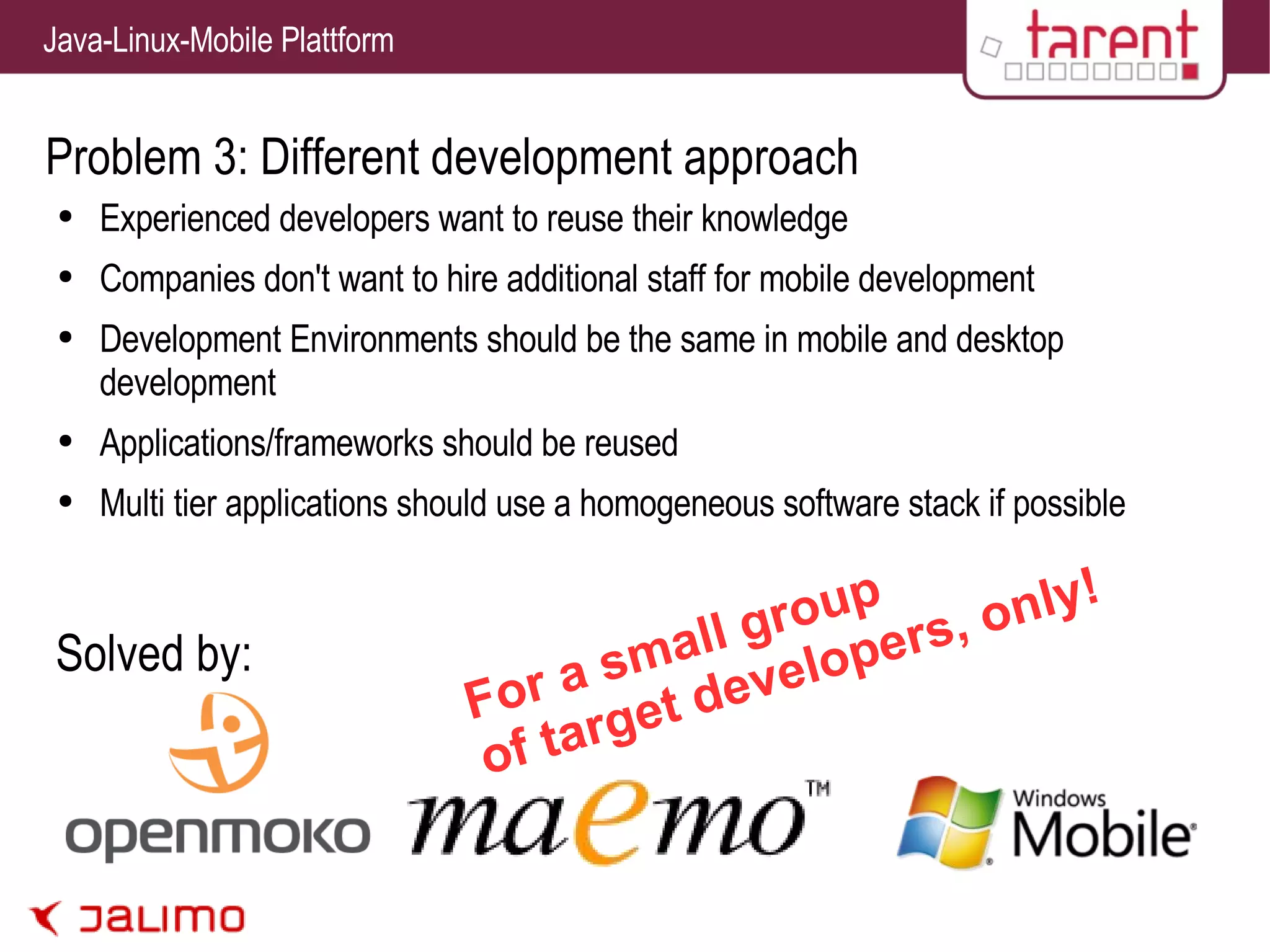 Problem 3: Different development approach Experienced developers want to reuse their knowledge Companies don't want to hire additional staff for mobile development Development Environments should be the same in mobile and desktop development Applications/frameworks should be reused Multi tier applications should use a homogeneous software stack if possible Solved by: For a small group of target developers, only! 
