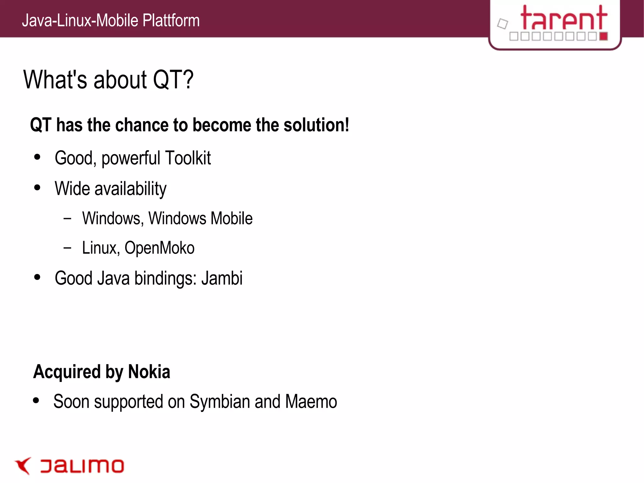 What's about QT? QT has the chance to become the solution! Good, powerful Toolkit Wide availability Windows, Windows Mobile Linux, OpenMoko Good Java bindings: Jambi Acquired by Nokia Soon supported on Symbian and Maemo 